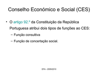 Conselho Económico e Social (CES) O  artigo 92.º  da Constituição da República Portuguesa atribui dois tipos de funções ao CES: Função consultiva  Função de concertação social. EFA - 2009/2010 