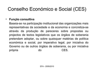 Conselho Económico e Social (CES) Função consultiva Baseia-se na participação institucional das organizações mais representativas da sociedade e da economia e concretiza-se através da produção de pareceres sobre propostas ou projectos de textos legislativos que os órgãos de soberania pretendam adoptar, ou sobre quaisquer matérias de política económica e social, por imperativo legal, por iniciativa do Governo ou de outros órgãos de soberania, ou por iniciativa própria do CES.   EFA - 2009/2010 