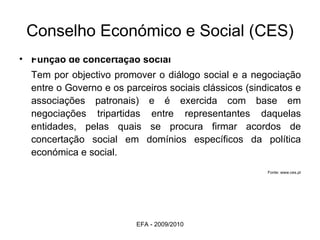 Conselho Económico e Social (CES) Função de concertação social  Tem por objectivo promover o diálogo social e a negociação entre o Governo e os parceiros sociais clássicos (sindicatos e associações patronais) e é exercida com base em negociações tripartidas entre representantes daquelas entidades, pelas quais se procura firmar acordos de concertação social em domínios específicos da política económica e social.  Fonte: www.ces.pt EFA - 2009/2010 