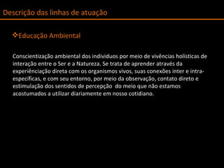 Educação Ambiental Conscientização ambiental dos individuos por meio de vivências holísticas de interação entre o Ser e a Natureza. Se trata de aprender através da experiênciação direta com os organismos vivos, suas conexões inter e intra-específicas, e com seu entorno, por meio da observação, contato direto e estimulação dos sentidos de percepção  do meio que não estamos acostumados a utilizar diariamente em nosso cotidiano. Descrição das linhas de atuação 
