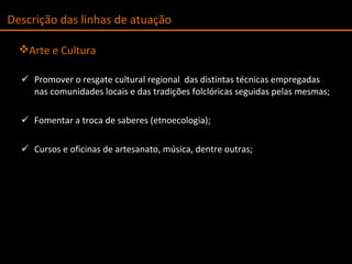 Promover o resgate cultural regional  das distintas técnicas empregadas nas comunidades locais e das tradições folclóricas seguidas pelas mesmas; Fomentar a troca de saberes (etnoecologia); Cursos e oficinas de artesanato, música, dentre outras; Arte e Cultura Descrição das linhas de atuação 