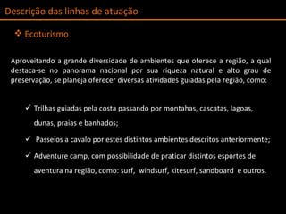 AAproveitando a grande diversidade de ambientes que oferece a região, a qual destaca-se no panorama nacional por sua riqueza natural e alto grau de preservação, se planeja oferecer diversas atividades guiadas pela região, como: Trilhas guiadas pela costa passando por montahas, cascatas, lagoas, dunas, praias e banhados; Passeios a cavalo por estes distintos ambientes descritos anteriormente; Adventure camp, com possibilidade de praticar distintos esportes de aventura na região, como: surf,  windsurf, kitesurf, sandboard  e outros.  Descrição das linhas de atuação Ecoturismo 