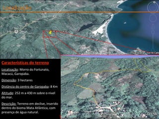 Localização Características do terreno Localização : Morro do Fortunato, Macacú, Garopaba. Dimensão : 3 hectares Distância do centro de Garopaba : 8 Km Altitude : 252 m a 430 m sobre o nivel do mar. Descriç ão:  Terreno em declive, inserido dentro do bioma Mata Atlântica, com presença de água natural. 