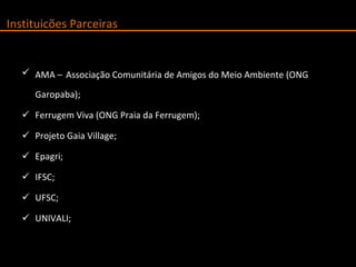 AMA –   Associação Comunitária de Amigos do Meio Ambiente (ONG Garopaba); Ferrugem Viva (ONG Praia da Ferrugem); Projeto Gaia Village; Epagri; IFSC; UFSC; UNIVALI; Instituicões Parceiras 