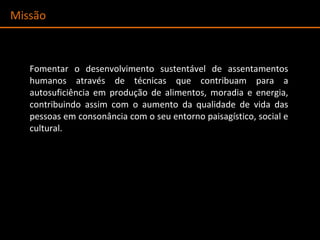 Missão Fomentar o desenvolvimento sustentável de assentamentos humanos através de técnicas que contribuam para a autosuficiência em produção de alimentos, moradia e energia, contribuindo assim com o aumento da qualidade de vida das pessoas em consonância com o seu entorno paisagístico, social e cultural. 