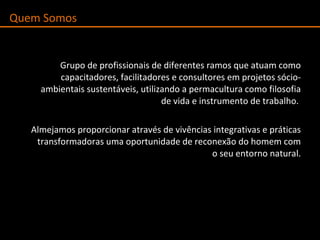 Grupo de profissionais de diferentes ramos que atuam  como capacitadores, facilitadores e consultores em projetos sócio-ambientais sustentáveis, utilizando a permacultura como filosofia de vida e instrumento de trabalho.  Almejamos proporcionar através de vivências integrativas e práticas transformadoras uma oportunidade de reconexão do homem com o seu entorno natural. Quem Somos  