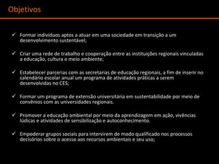 Formar indivíduos aptos a atuar em uma sociedade em transição a um desenvolvimento sustentável; Criar uma rede de trabalho e cooperação entre as instituições regionais vinculadas a educação, cultura e meio ambiente; Estabelecer parcerias com as secretarias de educação regionais, a fim de inserir no calendário escolar anual um programa de atividades práticas a serem desenvolvidas no CES; Formar um programa de extensão universitária em sustentabilidade por meio de convênios com as universidades regionais. Promover a educação ambiental por meio da aprendizagem em ação, vivências lúdicas e atividades de sensibilização e autoconhecimento.  Empoderar grupos sociais para intervirem de modo qualificado nos processos decisórios sobre o acesso aos recursos ambientais e seu uso; Objetivos  