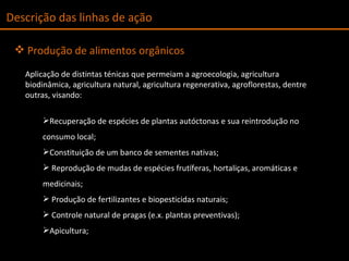 Descrição das linhas de ação Produção de alimentos orgânicos Aplicação de distintas ténicas que permeiam a agroecologia, agricultura biodinâmica, agricultura natural, agricultura regenerativa, agroflorestas, dentre outras, visando:  Recuperação de espécies de plantas autóctonas e sua reintrodução no consumo local; Constituição de um banco de sementes nativas; Reprodução de mudas de espécies frutíferas, hortaliças, aromáticas e medicinais; Produção de fertilizantes e biopesticidas naturais; Controle natural de pragas (e.x. plantas preventivas);  Apicultura; 