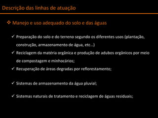 Preparação do solo e do terreno segundo os diferentes usos (plantação, construção, armazenamento de água, etc…) Reciclagem da matéria orgânica e produção de adubos orgânicos por meio de compostagem e minhocários; Recuperação de áreas degradas por reflorestamento; Sistemas de armazenamento da água pluvial;  Sistemas naturais de tratamento e reciclagem de águas residuais; Descrição das linhas de atuação Manejo e uso adequado do solo e das águas 