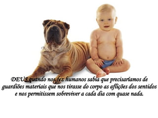 DEUS quando nos fez humanos sabia que precisaríamos de guardiões materiais que nos tirasse do corpo as aflições dos sentidos e nos permitissem sobreviver a cada dia com quase nada. 