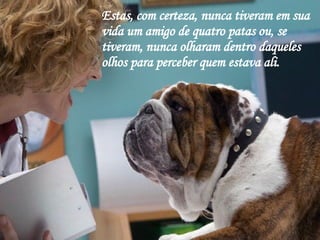 Estas, com certeza, nunca tiveram em sua vida um amigo de quatro patas ou, se tiveram, nunca olharam dentro daqueles olhos para perceber quem estava ali. 