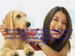 Quem mais pode dar amor incondicional, amizade sem pedir nada em troca, afeição sem esperar retorno, proteção sem ganhar nada, fidelidade vinte e quatro horas por dia? 