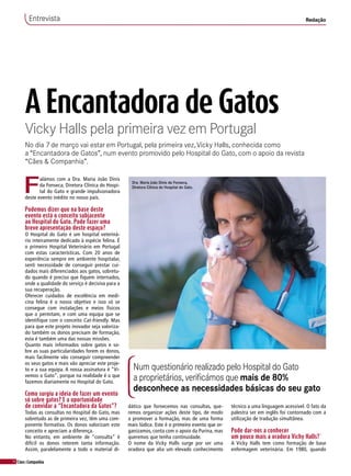 14 Cães&Companhia
A Encantadora de Gatos
Vicky Halls pela primeira vez em Portugal
No dia 7 de março vai estar em Portugal, pela primeira vez,Vicky Halls, conhecida como
a “Encantadora de Gatos”, num evento promovido pelo Hospital do Gato, com o apoio da revista
“Cães & Companhia”.
F
alámos com a Dra. Maria João Dinis
da Fonseca, Diretora Clínica do Hospi-
tal do Gato e grande impulsionadora
deste evento inédito no nosso país.
Podemos dizer que na base deste
evento está o conceito subjacente
ao Hospital do Gato. Pode fazer uma
breve apresentação deste espaço?
O Hospital do Gato é um hospital veteriná-
rio inteiramente dedicado à espécie felina. É
o primeiro Hospital Veterinário em Portugal
com estas características. Com 20 anos de
experiência sempre em ambiente hospitalar,
senti necessidade de conseguir prestar cui-
dados mais diferenciados aos gatos, sobretu-
do quando é preciso que fiquem internados,
onde a qualidade do serviço é decisiva para a
sua recuperação.
Oferecer cuidados de excelência em medi-
cina felina é o nosso objetivo e isso só se
consegue com instalações e meios físicos
que o permitam, e com uma equipa que se
identifique com o conceito Cat-friendly. Mas
para que este projeto inovador seja valoriza-
do também os donos precisam de formação,
esta é também uma das nossas missões.
Quanto mais informados sobre gatos e so-
bre as suas particularidades forem os donos,
mais facilmente vão conseguir compreender
os seus gatos e mais vão apreciar este proje-
to e a sua equipa. A nossa assinatura é “Vi-
vemos o Gato”, porque na realidade é o que
fazemos diariamente no Hospital do Gato.
Como surgiu a ideia de fazer um evento
só sobre gatos? E a oportunidade
de convidar a “Encantadora da Gatos”?
Todas as consultas no Hospital do Gato, mas
sobretudo as de primeira vez, têm uma com-
ponente formativa. Os donos valorizam este
conceito e apreciam a diferença.
No entanto, em ambiente de “consulta” é
difícil os donos reterem tanta informação.
Assim, paralelamente a todo o material di-
Entrevista Redação
Num questionário realizado pelo Hospital do Gato
a proprietários, verificámos que mais de 80%
desconhece as necessidades básicas do seu gato
dático que fornecemos nas consultas, que-
remos organizar ações deste tipo, de modo
a promover a formação, mas de uma forma
mais lúdica. Este é o primeiro evento que or-
ganizamos, conta com o apoio da Purina, mas
queremos que tenha continuidade.
O nome da Vicky Halls surge por ser uma
oradora que alia um elevado conhecimento
técnico a uma linguagem acessível. O fato da
palestra ser em inglês foi contornado com a
utilização de tradução simultânea.
Pode dar-nos a conhecer
um pouco mais a oradora Vichy Halls?´
A Vicky Halls tem como formação de base
enfermagem veterinária. Em 1980, quando
Dra. Maria João Dinis da Fonseca,
Diretora Clínica do Hospital do Gato.
 