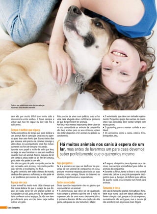 6 Cães&Companhia
sem ele, por muito difícil que tenha sido a
convivência entre ambos. E ficará sempre a
achar que não foi capaz ou que não fez o
suficiente.
Tempo é melhor que espaço
Tenha consciência do tempo que pode dedicar a
um animal. Não é como pôr uma nota na agen-
da para tirar uma horita por dia ou vários dias
por semana, este precisa de conviver consigo e,
além disso, irá acompanhá-lo onde for, inclusi-
vamente nos fins-de-semana e no verão.
Aponte num papel o estilo de vida que leva,
ou seja, os seus horários e o que vai modificar
quando tiver um animal. Não se esqueça de ter
em conta os sítios onde vai ao fim-de-semana,
pois pode não poder ir com ele.
Um cão ou gato de pelo comprido precisa de
ser escovado, sem pressas, com muita paciên-
cia e direito a recompensa no final.
Se, pelo contrário, tem todo o tempo do mundo,
dedique-lhe apenas o suficiente, se não pode vir
a ter problemas por excesso de atenção.
Espaço em casa
A um animal faz muito mais falta o tempo que
lhe possa dedicar do que o espaço de que dis-
põe. De nada serve ter um grande jardim se
não puder sair daí, pois precisa de experimen-
tar e conhecer outros espaços. Se não tem tem-
po suficiente para um cão, talvez seja melhor
adotar um gato.
Não precisa de viver num palácio, mas se for
uma casa alugada deve certificar-se primeiro
de que lhe permitem ter animais.
Por fim, e não menos importante, deve saber se
na sua comunidade os animais de companhia
são bem aceites, pois os seus vizinhos podem
não estar dispostos a ter animais no prédio ou
condomínio.
• O veterinário, que deve ser visitado regular-
mente. Pergunte o preço das vacinas, do micro-
chip e das consultas, deve contar sempre com
esses gastos;
• O grooming, para o manter cuidado e sau-
dável;
• Os acessórios, como a cama, coleira, trela,
brinquedos, etc.;
Faça perguntas
Se é a primeira vez que vai desfrutar da pre-
sença de um animal de companhia em casa,
procure encontrar resposta para todas as suas
dúvidas, entre amigos, fóruns da Internet ou
através de profissionais e especialistas.
Custos associados
Outra questão importante são os gastos que
representa ter um animal:
• A alimentação, que deve ser de qualidade.
Não compre a primeira que lhe vier à mão no
supermercado de uma marca desconhecida e.
à primeira diarreia. dê-lhe uma ração de alta
gama, adequada ao seu tamanho e idade;
• O seguro, obrigatório para algumas raças ca-
ninas, mas sempre aconselhável para todos os
animais de companhia;
• Durante as férias, tanto se levar o seu animal
como não, calcule o preço do passaporte (obri-
gatório para a Europa), do bilhete para ele ou
de quanto custa a sua estadia num hotel para
animais.
Tamanho e força
Um cão de tamanho grande. brincalhão e forte.
deve estar numa casa sem idosos delicados. Se
forem crianças a cair, porque o cão os empurrou,
normalmente não será grave, mas o mesmo já
não acontece com as pessoas mais frágeis.
Há muitos animais nos canis à espera de um
lar, mas antes de levarmos um para casa devemos
saber perfeitamente que o queremos mesmo
Tudo o que refletirmos antes de uma adoção
ajudará a uma decisão acertada.
 