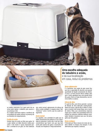 64 Cães&Companhia
ao médico veterinário. Se o gato sentir dor ao
urinar pode rejeitar o tabuleiro, pois associa a
sua presença à dor.
Se o médico veterinário rejeitar a existência de
um problema de saúde, estamos na presença de
um distúrbio de comportamento.
Escolha do areão
Existem tipos de areão ou litter para gatos. Se
o gato rejeitar um deles devemos mudar para
outro e não insistir. É quase impossível que-
brar a vontade de um gato. Os mais habituais
são: areão normal, aglomerante, de esferas de
sílica e areão ecológico. E, esqueça coisas “pré-
-históricas” como o serrim, que era usado an-
tigamente.
Areão normal
É a sepiolita, uma variedade de argila que se
obtém diretamente das pedreiras. A sua capaci-
dade de absorção é muito alta e não tem odor,
características que fazem com que seja bem
aceite pela maioria dos gatos. É necessário ser
trocada com frequência e limpa diariamente.
Areão aglomerante
É a bentonite, uma argila de grão muito fino
que tem a capacidade de absorver uma grande
quantidade de líquido aumentando de volume.
A urina e as fezes formam blocos sólidos, pelo
que é muito agradável para uma grande parte
dos gatos. Deve ser limpo diariamente, mas eli-
mina melhor os odores.
Esferas de sílica
É o gel de sílica, uma forma granular e porosa
de dióxido de sílica fabricado sinteticamente.
Apesar do nome, o gel de sílica é sólido. É o litter
que se mantém mais tempo limpo, seco e isento
de odores. Pelas suas características especiais
requer que se utilize uma quantidade menor em
relação aos anteriores, obtendo melhores resul-
tados. Também é bastante mais caro. Há vários
gatos que não gostam.
Areão ecológico
É formado por fibras naturais de restos de ma-
deira obtidos na limpeza dos bosques. É uma
alternativa que respeita a natureza.
Uma escolha adequada
do tabuleiro e areão,
e da sua localização
em casa, reduz os problemas
 