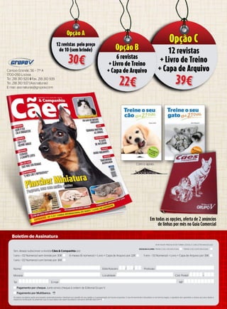 Sim, desejo subscrever a revista Cães & Companhia por:
1 ano – (12 Números) sem brinde por 30€ 6 meses (6 números) + Livro + Capa de Arquivo por 22€ 1 ano – (12 Números) + Livro + Capa de Arquivo por 39€
1 ano – (12 Números) com brinde por 36€
Nome
Morada
Tel. NIFE-mail
Data Nascim. / /
Localidade Cód. Postal –
Profissão
Boletim de Assinatura
(Por FAvor, PrEENChA DE ForMA LEgívEL E CoM LETrA MAIúSCuLA)
EsColha o livro: TrEINE o SEu Cão EM 21 DIAS TrEINE o SEu gATo EM 21 DIAS
os dados recolhidos serão processados automaticamente e destinam-se à gestão do seu pedido e à apresentação de futuras propostas. o seu fornecimento é facultativo e nos termos legais, o signatário tem garantido o acesso aos seus dados e
respectiva rectificação. Se pretender que os seus dados não sejam facultados a terceiros, assinale aqui com X
Pagamento por cheque. Junto envio cheque à ordem de Editorial grupo v.
Pagamento por Multibanco.
Campo grande, 56 – 7.º A
1700-093 Lisboa
Tel. 218 310 920 i Fax. 218 310 939
Tel. 218 310 937 (Assinaturas)
E-mail: assinaturas@grupov.com
Com o apoio:
Em todas as opções, oferta de 2 anúncios
de linhas por mês no Guia Comercial
Opção A
12 revistas pelo preço
de 10 (sem brinde)
30€
Opção B
6 revistas
+ Livro de Treino
+ Capa de Arquivo
22€
Opção C
12 revistas
+ Livro de Treino
+ Capa de Arquivo
39€
 