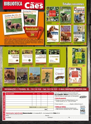 Como Educar o Seu Cão
LPCAEA6992..............................13,50€
A Encantadora de Cães
LPCAEA733224.......................14,90€
O MelhorAmigo do Cão
LPCAEA190115..........................15,90€
Copper - UmaVida de Cão
LPCAEA103542..........................15,50€
O Seu Cão - Novo Manuel deTreino
LPCACV009 ............................16,90€
Informações e pedIdos: Tel. 218 310 920 • fax 218 310 939 • e-maIl bouTIque@grupov.com
Tabela de portes / gastos de envio Números atrasados: 1 a 3 revistas €0,75 – 4 a 6 revistas €1,25 • Livros: €1,50
Nome.................................................................................................................................Morada..........................................................................................................................................
Localidade.............................................................................................................................. Cód.Postal ....... ....... ....... .......-....... ....... ......Tel. ....... ....... ....... ....... ....... ....... ....... .......
Nome do produto Ref. Quant. Preço Unit. Preço total
Gastos de envio (ver tabela de portes)
Total
• Forma de pagamento
Cheque em nome de Editorial Grupo V, para:
Campo Grande 56, 7A • 1700-093 Lisboa
Vale Postal Nº ..................... dirigido a Editorial Grupo V
• Pedidos por telefone
Pagamento por transferência bancária para
o NIB 0018.0331.00200021565.78 – Santander.
•CupãodepedidoCães&Companhia
Envie este cupão devidamente preenchido para:
Cães & Companhia - Biblioteca • Campo Grande, 56-7A
1700-093 Lisboa (O cupão pode ser fotocopiado)
(Custos dos portes de envio apenas para Portugal)
Títulos recentes
Manual dos Cães
LPCADN1010407 ...........................13,78€ Cozinha para Cães - Receitas daAvó
Rosalina • Série especial ..............12,10€
Guia Prático paraTreinar o Seu Cão
LPCAEA190105 ...........................14,90€
Como escolher e tratar um Cachorro
LPCAEA133191............................12,50€
Guia Essencial do Comportamento
do Cão- LPCAEA133139.............13,50€
BiBLioTeCa
Disponível
pagamento:
Cuidados com o Seu Cão
LPCAPR0063 ....................................12,90€
Manual os Gatos
LPCADN1010432............................13,78€
Guia do gato
LPCASPP310...................................19,90€
Livro bilingue
“Cuidar do Cão da Serra da Estrela/Rearing the Estrela Mountain Dog”
Escrito pela criadora e animadora de rádio Manuela Paraíso. Com 160 páginas e profusamente ilustrado,
destina-se a todos os que se interessam pelo Cão da Serra da Estrela. Com informação sobre a raça, o seu
caráter e comportamento, os cuidados necessários para o seu desenvolvimento harmonioso e equilibrado, no
plano da saúde, da nutrição, do exercício, da educação e sociabilização. Pretende divulgar e preservar este
importante património nacional que é o Cão da Serra da Estrela.
Labrador Retriever
LPCAPR172...................................9,98€
Doenças do Cão e SeuTratamento
LPCAPR154.................................14,72€
O Novo Guia do Dobermann
LPCAPR185.................................12,47€
O Rottweiler
LPCAPR158.................................12,47€
cuidar do cão da serra da estrela
LPCAMAP 001
20€
Novidade!
 