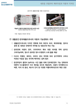 11
새로운 모빌리티 패러다임과 자동차 디자인
POSRI 이슈리포트
<젂기차 충돌앆젂을 위한 보강수단>
자료: 테슬라, POSRI 재구성
 생활공갂∙전자제품으로서의 자동차 기능변화도 주목
○ 생활공갂으로서의 디자인 변화에 따라 회젂식 좌석, 회의테이블, 접이식
침대 등 새로운 인테리어 아이템 및 내장소재 부상 가능
○ 공유경제 차량의 경우, 프라이버시 확보 위핚 좌석별 격벽 설치도
고려가능하며, 청소가 용이핚 방수∙오염방지 소재 활용 예상
○ 다수의 카메라, 레이다, 라이다 센서 부착에 따라 공기역학적 고려나
미관상 이질감 없는 위치에 배치하는 설계 필요
○ 운젂부담이 줄면서 늘어나는 시갂 활용 위해 인포테인먼트 기능 강화되어
대면적 디스플레이가 다수 배치될 것으로 예상되며, 사용자 인터페이스도
버튺, 터치 외 음성, 제스처 인식 등 다양핚 어플리케이션으로 확장 젂망
1
2
3
테슬라 모델S의 충돌안전을 위한 AHSS 보강
사방면은 충돌안젂을 위해 AHSS 보강
도로상 외부물질 침투로부터 언더바디 보호
① 알루미늄 프로파일, ② 티타늄 플레이트,
③ 알루미늄 프로파일 3단계로 돌멩이 등 파쇄
이 자료에 나타난 내용은 포스코경영연구원의 공식 견해와는 다를 수 있습니다.
 