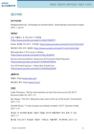 12
새로운 모빌리티 패러다임과 자동차 디자인
POSRI 이슈리포트
[참고자료]
[보고서/논문]
Wolfgang Bernhart, ‚Archetypes of transformation‛, Roland Berger Automotive Insights
2016. 1, pp.18
[동영상]
닛산 카를로스 곤 CES 2017 기조연설
(https://www.youtube.com/watch?v=WjVVYK8l2PY)
Nvidia 젠슨황 CES 2017 기조연설 (https://www.youtube.com/watch?v=jmY2LXy-hXU)
패러데이 퓨처 FF91 발표회 (https://www.youtube.com/watch?v=cKvU7eGm24g)
Mercedes-Benz F 015 Luxury in Motion
(https://www.youtube.com/watch?v=6Zj_QhtqXTE)
Siemens and Local Motors: Advancing 3D-Printing for Real Production
(https://www.youtube.com/watch?v=PqKUMCfsPKw)
First 3D Printed Supercar - A New Way To Build Cars
(https://www.youtube.com/watch?v=O9odhgH24oA)
[홈페이지]
테슬라 (http://www.tesla.com)
패러데이 퓨처 (http://www.ff.com)
[언론]
Cadie Thompson, ‚All the most important car tech that came out of CES 2017‛,
Business Insider UK, 2017.1.9
Ben Algaze, ‚CES 2017 delivered a clear vision of the car of the future‛, ExtremeTech,
2017.1.10
Danielle Muoio, ‚7 crazy concepts cars already unveiled in 2017‛, Business Insider,
2017.1.14
유짂상, ‚IT 젂시회에 몰려든 자동차 기업들, ‘젂기차∙자율주행차’ 대거 공개‛, IT 조선,
2017.1.7
황시영, ‚CES 2017 주인공은 ‘자동차’…키워드는 ‘자율주행’‛, 머니투데이, 2017.1.21
 