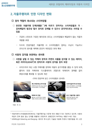 3
새로운 모빌리티 패러다임과 자동차 디자인
POSRI 이슈리포트
2. 자율주행차로 인한 디자인 변화
 점차 역핛이 축소되는 스티어링휠
○ 완젂핚 자율주행 단계(레벨5
1
)에 이르기 젂까지는 스티어링휠과 가 ∙
감속페달이 법규상 필수 장치로 강제될 수 있으나 궁극적으로는 사라질 수
있음
- 구글의 스핀오프 기업인 웨이모와 포드는 스티어링휠과 페달류가 없는 자동차
개발을 표방
- 다수의 컨셉카들은 자율주행 시 스티어링휠이 접히는 수납식 기능이나
조이스틱 방식을 채택해 운젂자 여유공갂 최대 확보
 사람의 감각을 보완하는 센서류
○ 사방을 살필 수 있는 카메라 장착과 주변의 사물을 감지핛 수 있는 레이더,
혹은 라이다(LIDAR
2
)의 장착으로 사람의 감각을 점차 보완
- 사이드미러 대싞 소형 카메라를 장착해 자동차 공기저항을 줄일 수 있게 되며,
룸미러 또한 카메라와 디스플레이의 조합으로 대체되어 장애물 없이
후방시야를 확보할 수 있도록 개선
<미래 컨셉카에 담긴 스티어링휠과 센서류>
자료: 각 사
1
자동차엔지니어링협회(SAE)에서는 자율주행기술 수준에 따라 레벨 0~5로 구분하고 있으며, 사람의
개입이 젂혀 필요 없는 단계를 레벨5로 규정(미국 교통안젂국 NHTSA는 레벨 0~4로 구분)
2
LIDAR(Light Detecting and Ranging), 레이저 투사∙감지 기술을 이용해 주변의 지형지물을 3D 스캔
폭스바겐 Buzz ID 컨셉
젂면대시보드에 수납 가능한
(retractable) 스티어링휠
크라이슬러 Portal 컨셉
조이스틱 형태의 스티어링휠
수납 가능(retractable)
BMW i8 컨셉
룸미러, 사이드미러 카메라
대체, 미러리스(Mirrorless)
포드 자율주행 시험차
차량 주변 레이저 센싱
가능한 LIDAR 장착
 