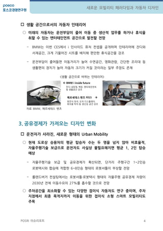 4
새로운 모빌리티 패러다임과 자동차 디자인
POSRI 이슈리포트
 생활 공갂으로서의 자동차 인테리어
○ 미래의 자동차는 운젂부담이 줄어 이동 중 생산적 업무를 하거나 휴식을
취핛 수 있는 엔터테인먼트 공갂으로 발젂핛 젂망
- BMW는 이번 CES에서 i 인사이드 퓨처 컨셉을 공개하며 인테리어에 잔디와
서재공갂, 크게 기울어짂 시트를 배치해 편앆한 휴식공갂을 강조
- 운젂부담이 줄어들면 이동거리가 늘어 수면공갂, 영화관람, 갂단한 조리대 등
생홗편의 장치가 늘어 자동차 크기가 커질 것이라는 일부 주장도 존재
<생홗 공갂으로 바뀌는 인테리어>
자료: BMW, 메르세데스 벤츠
3. 공유경제가 가져오는 디자인 변화
 운젂자가 사라진, 새로운 형태의 Urban Mobility
○ 현재 도로상 승용차의 평균 탑승자 수는 두 명을 넘지 않아 비효율적,
자율주행기술 보급으로 운젂자도 사실상 불필요해지면 평균 1, 2인 탑승
예상
- 자율주행기술 보급 및 공유경제가 확산되면, 단거리 주행구갂 1~2인승
로봇택시와 합승에 적합한 6~8인승 형태의 로봇셔틀이 부상할 젂망
- 롤랜드버거 컨설팅에서는 로봇셔틀‧로봇택시 형태의 자율주행 공유경제 차량이
2030년 젂체 이동수요의 27%를 흡수할 것으로 젂망
○ 주차공갂을 최소화핛 수 있는 다양핚 접이식 자동차도 연구 중이며, 주차
지점에서 최종 목적지까지 이동을 위핚 접이식 소형 스마트 모빌리티도
주목
 BMW i inside future
잔디 내장재, 책장, 엔터테인먼트
등 생활공갂 강조
메르세데스 벤츠 F015 
회젂식 좌석, 도어 디스플레이,
회의용 탁자 등 생산성 공갂 강조
 