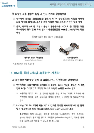 7
새로운 모빌리티 패러다임과 자동차 디자인
POSRI 이슈리포트
 다양핚 차종 활용도 높일 수 있는 젂기차 공용플랫폼
○ 패러데이 퓨처는 가변플랫폼을 활용해 하나의 플랫폼으로도 다양핚 배터리
모듈 배치와 휠베이스 조정을 통해 다양핚 차종 공용화 가능핚 설계 제시
○ 골프, 아우디 A3 등 소형차 중심의 공용플랫폼 MQB로 큰 성공을 거둔
폭스바겐의 경우 유사 크기 젂기차 공용플랫폼인 MEB를 2020년부터 적용
예정
<다양한 차종에 홗용 가능한 공용플랫폼>
자료: 패러데이 퓨처, 폭스바겐
5. HMI를 통해 사람과 소통하는 자동차
 음성‧모션‧시선‧얼굴 인식 외 입술읽기까지 다양화되는 인터페이스
○ 엔비디아는 자율주행차용 슈퍼컴퓨터 플랫폼 Drive PX2를 발표핚 지 1년
만에 PC용 그래픽카드 크기의 20와트 저젂력 슈퍼컴 Xavier 발표
- 자율주행 데이터 처리 및 딥러닝 연산을 위한 초고속 그래픽 프로세서 내
자연언어 처리를 위한 알고리즘 설계로 운젂자 음성인식 및 입술읽기까지
강화
○ BMW는 CES 2017에서 기존 제스처 컨트롤 방식인 ‘에어터치’보다 핚 단계
앞선 ‘홀로액티브 터치 시스템(HoloActive Touch System)’ 소개
- 홀로액티브 터치 시스템은 컨트롤 이미지가 디스플레이나 창에 투영되는
방식이 아니라 홀로그램 형태로 프리플로팅(free-floating)하고, 터치를 통해
이를 직관적으로 제어할 수 있도록 한 혁싞기술
패러데이 퓨처의 가변플랫폼
Variable Platform Architecture
폭스바겐의 MEB
300+ 마일 주행가능 젂기차 플랫폼
 