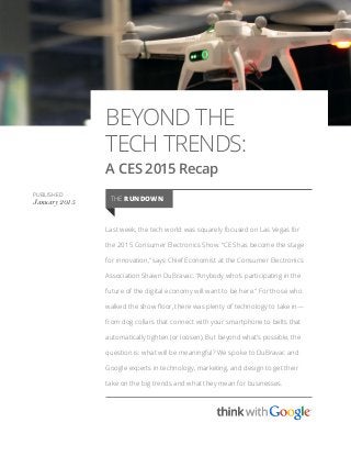 BEYOND THE
TECH TRENDS:
A CES 2015 Recap
Last week, the tech world was squarely focused on Las Vegas for
the 2015 Consumer Electronics Show. “CES has become the stage
for innovation,” says Chief Economist at the Consumer Electronics
Association Shawn DuBravac. “Anybody who’s participating in the
future of the digital economy will want to be here.” For those who
walked the show floor, there was plenty of technology to take in—
from dog collars that connect with your smartphone to belts that
automatically tighten (or loosen). But beyond what’s possible, the
question is: what will be meaningful? We spoke to DuBravac and
Google experts in technology, marketing, and design to get their
take on the big trends and what they mean for businesses.
PUBLISHED
January 2015 THE RUNDOWN
 