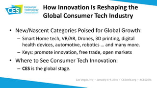 How Innovation Is Reshaping the
Global Consumer Tech Industry
• New/Nascent Categories Poised for Global Growth:
– Smart Home tech, VR/AR, Drones, 3D printing, digital
health devices, automotive, robotics … and many more.
– Keys: promote innovation, free trade, open markets
• Where to See Consumer Tech Innovation:
– CES is the global stage.
 