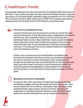 2 Healthcare Trends
By a landslide, telehealth was the most prominent of all digital health discussions at
CES 2021. It was a featured subject and also received honorable mention in several
discussions. In the United States, telehealth usage skyrocketed from 11% in 2019 to
76% in the second half of 2020 mostly due to COVID-19. The market responded by
releasing many clinical-grade tools for both patients and professionals.
The Home as the Healthcare Hub
A common theme was around virtual care services to convert the home
into the central point of care. Many discussions challenged the idea that a
patient must visit a healthcare facility to receive routine and even
specialized health services. Basic healthcare needs could be handled by
remote-only and remote-hybrid (healthcare assistants offer at-home
visits while still under the virtual guidance of a licensed professional)
scenarios. This landscape frees up the medical facilities for higher-level
care and emergency services.
Another area of interest was how mental health and wellness has
bounded into telehealth and virtual services. Less burdened by some of
the narrow restrictions of other therapeutic areas, companies that
provide mental health services have embraced the virtual channels much
faster than other types of providers. It will be interesting to watch the
expanding features and capabilities of these platforms in the coming
months and years, since they seem to have jumped so quickly out of the
gates.
Wearables & Devices (& Telehealth)
As usual for CES, there were loads of health technologies announced,
shamelessly plugged, and slyly referenced during the conference. There
was an impressive mix of watches, wrist bands, rings, hearables, smart
medicine bottles, sleep trackers, sensors to monitor vital signs, iOT
integrations, an Alzheimer detection helmet, a nasal-inserted infrared
device that creates antihistamines, and an incontinence detector.
 