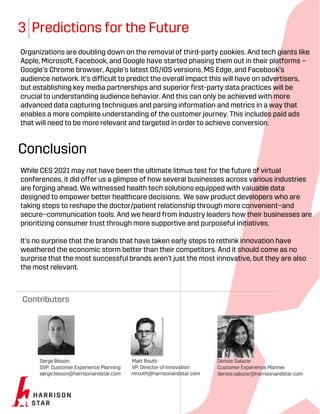 3 Predictions for the Future
Organizations are doubling down on the removal of third-party cookies. And tech giants like
Apple, Microsoft, Facebook, and Google have started phasing them out in their platforms –
Google’s Chrome browser, Apple’s latest OS/iOS versions, MS Edge, and Facebook’s
audience network. It’s difficult to predict the overall impact this will have on advertisers,
but establishing key media partnerships and superior first-party data practices will be
crucial to understanding audience behavior. And this can only be achieved with more
advanced data capturing techniques and parsing information and metrics in a way that
enables a more complete understanding of the customer journey. This includes paid ads
that will need to be more relevant and targeted in order to achieve conversion.
Conclusion
While CES 2021 may not have been the ultimate litmus test for the future of virtual
conferences, it did offer us a glimpse of how several businesses across various industries
are forging ahead. We witnessed health tech solutions equipped with valuable data
designed to empower better healthcare decisions. We saw product developers who are
taking steps to reshape the doctor/patient relationship through more convenient–and
secure–communication tools. And we heard from industry leaders how their businesses are
prioritizing consumer trust through more supportive and purposeful initiatives.
It’s no surprise that the brands that have taken early steps to rethink innovation have
weathered the economic storm better than their competitors. And it should come as no
surprise that the most successful brands aren’t just the most innovative, but they are also
the most relevant.
Contributors
Serge Bisson
SVP, Customer Experience Planning
serge.bisson@harrisonandstar.com
Matt Routh
VP, Director of Innovation
mrouth@harrisonandstar.com
Denise Salazar
Customer Experience Planner
denise.salazar@harrisonandstar.com
 