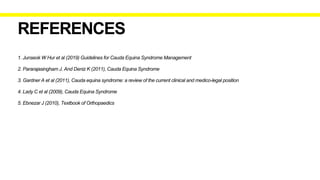 1. Junseok W Hur et al (2019) Guidelines for Cauda Equina Syndrome Management
2. Pararajasingham J. And Deniz K (2011), Cauda Equina Syndrome
3. Gardner A et al (2011), Cauda equina syndrome: a review of the current clinical and medico-legal position
4. Lady C et al (2009), Cauda Equina Syndrome
5. Ebnezar J (2010), Textbook of Orthopaedics
REFERENCES
 