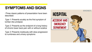 -Three classic patterns of presentation have been
described:
Type 1: Presents acutely as the first symptom of
lumbar disc prolapse
Type 2: Presents as the endpoint of a long history
of chronic lower back pain with or without sciatica
Type 3: Presents insidiously with slow progression
to numbness and urinary symptoms
SYMPTOMS AND SIGNS
 