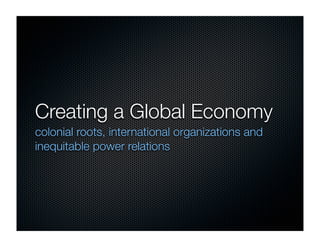 Creating a Global Economy
colonial roots, international organizations and
inequitable power relations