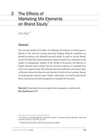 Croatian Economic Survey 2005 53
3 The Effects of
Marketing Mix Elements
on Brand Equity*
Edo Rajh**
Abstract
The structural model of the effects of marketing mix elements on brand equity is
defined in line with the existing theoretical findings. Research hypotheses are
defined according to the identified structural model. In order to test the defined
structural model and research hypotheses empirical research was conducted on the
sample of undergraduate students of the Faculty of Economics and Business in
Zagreb. Research results indicate that the structural model has an acceptable level
of fit to the empirical data. The estimated structural coefficients and indirect effect
coefficients indicate the direction and intensity of effects of each analysed element
of marketing mix on brand equity. Finally, implications of research results for the
theory and practice of brand management are analysed and discussed.
Keywords: brand equity, brand, strategic brand management, marketing mix
JEL classification: M31
*
This paper was originally published in Privredna kretanja i eknomska politika (Economic Trends and
Economic Policy) No. 102, 2005, pp. 30-59.
**
Edo Rajh, Research Associate, The Institute of Economics, Zagreb.
 
