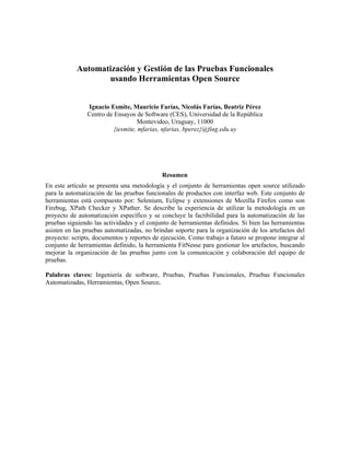 Automatización y Gestión de las Pruebas Funcionales
usando Herramientas Open Source
Ignacio Esmite, Mauricio Farías, Nicolás Farías, Beatriz Pérez
Centro de Ensayos de Software (CES), Universidad de la República
Montevideo, Uruguay, 11000
{iesmite, mfarias, nfarias, bperez}@fing.edu.uy
Resumen
En este artículo se presenta una metodología y el conjunto de herramientas open source utilizado
para la automatización de las pruebas funcionales de productos con interfaz web. Este conjunto de
herramientas está compuesto por: Selenium, Eclipse y extensiones de Mozilla Firefox como son
Firebug, XPath Checker y XPather. Se describe la experiencia de utilizar la metodología en un
proyecto de automatización específico y se concluye la factibilidad para la automatización de las
pruebas siguiendo las actividades y el conjunto de herramientas definidos. Si bien las herramientas
asisten en las pruebas automatizadas, no brindan soporte para la organización de los artefactos del
proyecto: scripts, documentos y reportes de ejecución. Como trabajo a futuro se propone integrar al
conjunto de herramientas definido, la herramienta FitNesse para gestionar los artefactos, buscando
mejorar la organización de las pruebas junto con la comunicación y colaboración del equipo de
pruebas.
Palabras claves: Ingeniería de software, Pruebas, Pruebas Funcionales, Pruebas Funcionales
Automatizadas, Herramientas, Open Source.
 