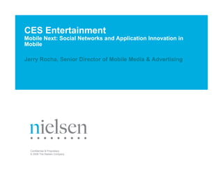 CES Entertainment
Mobile Next: Social Networks and Application Innovation in
Mobile

Jerry Rocha, Senior Director of Mobile Media & Advertising




  Confidential & Proprietary
  © 2008 The Nielsen Company
 