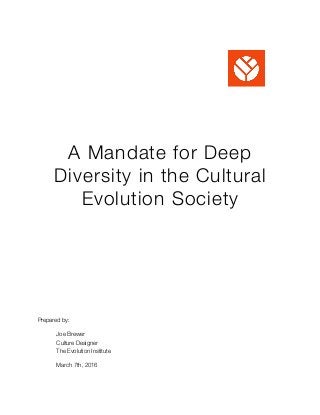 A Mandate for Deep
Diversity in the Cultural
Evolution Society
Prepared by:
	 Joe Brewer
	 Culture Designer 
	 The Evolution Institute
	 March 7th, 2016 
 