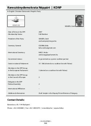 Kereszténydemokrata Néppárt | KDNP
In English: Christian Democratic People’s Party
· Date of Entry in the EPP: 			 2007
· Membership Status: 			 Full Member
· President of the Party: 			 SEMJÉN, Zsolt
					 zsolt.semjen@me.gov.hu
· Secretary General: 			 CSORBA, Béla
					 bela.csorba@gmail.com
· International Secretary: 			 NAGY, Andor
					 andor.nagy@parlament.hu
			
· Government status: 			 In goverment as a junior coalition partner
· Seats in national Parliament: 		 37 / 386 (elected on a coalition list with Fidesz)
· Members in the EPP Group
in the European Parliament: 		 1 (elected on a coalition list with Fidesz)
· Members in the EPP Group
in the Council of Europe: 		 2
· Delegates in the EPP
Political Assembly: 			 2
· International Affiliation: 			 –
· Additional information: 			 Zsolt Semjén is the Deputy Prime Minister of Hungary.
Contact Details:
Bazsaróza u. 69, 1144 Budapest
Phone: +36.1.489.0880 | Fax: +36.1.489.0879 | www.kdnp.hu | epp.eu/kdnp
– EU-COUNTRIES –
100
SEMJÉN, Zsolt
 