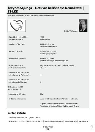 – EU-COUNTRIES –
113 2
Tėvynės Sąjunga – Lietuvos Krikščionys Demokratai |
TS-LKD
In English: Homeland Union - Lithuanian Christian Democrats
· Date of Entry in the EPP: 			 1996
· Membership status: 			 Full Member
· President of the Party: 			 KUBILIUS, Andrius
					 andrius.kubilius@lrs.lt
· Secretary General: 			 ALEKNA, Raimundas
					 r.alekna@tsajunga.lt
· International Secretary: 			 UZDILAITE, Giedre
					 giedre.uzdilaite@europarl.europa.eu
· Government status: 			 In government as the senior coalition partner
· Seats in the Parliament: 			 46 / 141
· Members in the EPP Group
in the European Parliament: 		 4
· Members in the EPP Group
in the Council of Europe: 		 2
· Delegates in the EPP
Political Assembly: 			 5
· International Affiliation: 			 IDU
· Additional information: 			 Andrius Kubilius is the Prime Minister of Lithuania.
					 Algirdas Šemeta is the European Commissioner for
					 Taxation and Customs Union, Audit and Anti-Fraud.
Contact Details:
L.Stuokos-Gucevičiaus Str. 11, 01122, Vilnius
Phone: +370.5.212.1657 | Fax: +370.5.278.4722 | sekretoriatas@tsajunga.lt | www.tsajunga.lt | epp.eu/ts-lkd
KUBILIUS, Andrius
 