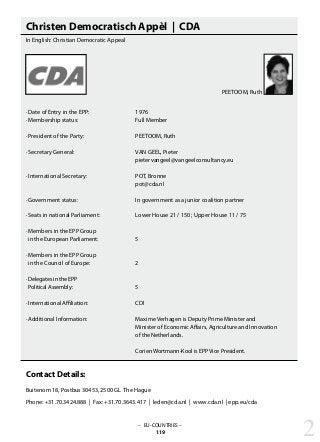 – EU-COUNTRIES –
119
Christen Democratisch Appèl | CDA
In English: Christian Democratic Appeal
· Date of Entry in the EPP: 			 1976
· Membership status: 			 Full Member
· President of the Party: 			 PEETOOM, Ruth
· Secretary General: 			 VAN GEEL, Pieter
					 pietervangeel@vangeelconsultancy.eu
· International Secretary: 			 POT, Bronne
					 pot@cda.nl
· Government status: 			 In government as a junior coalition partner
· Seats in national Parliament: 		 Lower House 21 / 150 ; Upper House 11 / 75
· Members in the EPP Group
in the European Parliament: 		 5
· Members in the EPP Group
in the Council of Europe: 		 2
· Delegates in the EPP
Political Assembly: 			 5
· International Affiliation: 			 CDI
· Additional Information: 			 Maxime Verhagen is Deputy Prime Minister and
					 Minister of Economic Affairs, Agriculture and Innovation
					 of the Netherlands.
					 Corien Wortmann-Kool is EPP Vice President.
Contact Details:
Buitenom 18, Postbus 30453, 2500 GL The Hague
Phone: +31.70.3424.888 | Fax: +31.70.3643.417 | leden@cda.nl | www.cda.nl | epp.eu/cda
2
PEETOOM, Ruth
 