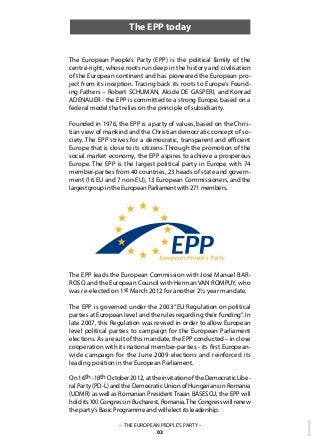 1– THE EUROPEAN PEOPLE’S PARTY –
03
The EPP today
The European People’s Party (EPP) is the political family of the
centre-right, whose roots run deep in the history and civilisation
of the European continent and has pioneered the European pro-
ject from its inception. Tracing back its roots to Europe’s Found-
ing Fathers – Robert SCHUMAN, Alcide DE GASPERI, and Konrad
ADENAUER - the EPP is committed to a strong Europe, based on a
federal model that relies on the principle of subsidiarity.
Founded in 1976, the EPP is a party of values, based on the Chris-
tian view of mankind and the Christian democratic concept of so-
ciety. The EPP strives for a democratic, transparent and efficient
Europe that is close to its citizens. Through the promotion of the
social market economy, the EPP aspires to achieve a prosperous
Europe. The EPP is the largest political party in Europe with 74
member-parties from 40 countries, 23 heads of state and govern-
ment (16 EU and 7 non-EU), 13 European Commissioners, and the
largest group in the European Parliament with 271 members.
The EPP leads the European Commission with José Manuel BAR-
ROSO and the European Council with Herman VAN ROMPUY, who
was re-elected on 1st March 2012 for another 2½ year mandate.
The EPP is governed under the 2003 “EU Regulation on political
parties at European level and the rules regarding their funding“. In
late 2007, this Regulation was revised in order to allow European
level political parties to campaign for the European Parliament
elections. As a result of this mandate, the EPP conducted – in close
cooperation with its national member-parties - its first European-
wide campaign for the June 2009 elections and reinforced its
leading position in the European Parliament.
On16th-18thOctober2012,attheinvitationoftheDemocraticLibe-
ral Party (PD-L) and the Democratic Union of Hungarians in Romania
(UDMR) as well as Romanian President Traian BĂSESCU, the EPP will
hold its XXI Congress in Bucharest, Romania.The Congress will renew
the party‘s Basic Programme and will elect its leadership.
 