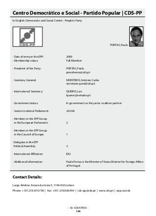 Centro Democrático e Social - Partido Popular | CDS-PP
In English: Democratic and Social Centre - People‘s Party
· Date of entry in the EPP:			 2009
· Membership status:			 Full Member
· President of the Party:			 PORTAS, Paulo
					 presidencia@cds.pt
· Secretary General:			 MONTEIRO, António Carlos
					 secretaria-geral@cds.pt
· International Secretary:			 QUEIRO, Luis
					 lqueiro@netcabo.pt
· Government status:			 In government as the junior coalition partner
· Seats in national Parliament:		 24/226
· Members in the EPP Group
in the European Parliament:		 2
· Members in the EPP Group
in the Council of Europe:			 1
· Delegates in the EPP
Political Assembly: 			 3
· International Affiliation:			 IDU
· Additional Information: 			 Paulo Portas is the Minister of State, Minister for Foreign Affairs
					 of Portugal.
Contact Details:
Largo Adelino Amaro da Costa 5, 1149-063 Lisbon
Phone: +351.218.814.700 | Fax: +351.218.860.454 | cds-pp@cds.pt | www.cds.pt | epp.eu/cds
– EU-COUNTRIES –
126
PORTAS, Paulo
 