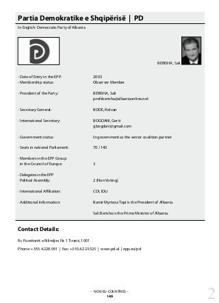 – NON EU-COUNTRIES –
149
Partia Demokratike e Shqipërisë | PD
In English: Democratic Party of Albania
· Date of Entry in the EPP: 			 2003
· Membership status: 			 Observer Member
· President of the Party: 			 BERISHA, Sali
					 profsberisha@albaniaonline.net
· Secretary General:	 		 BODE, Ridvan
· International Secretary: 			 BOGDANI, Gerti
					 gbogdani@gmail.com
· Government status: 			 In government as the senior coalition partner
· Seats in national Parliament: 		 70 / 140
· Members in the EPP Group
in the Council of Europe: 		 3
· Delegates in the EPP
Political Assembly: 			 2 (Non Voting)
· International Affiliation: 			 CDI, IDU
· Additional Information: 			 Bamir Myrteza Topi is the President of Albania.
					 Sali Berisha is the Prime Minister of Albania.
					
					
Contact Details:
Rr. Punëtorët e Rilindjes Nr. 1 Tiranë, 1001
Phone: +355.4.228.091 | Fax: +355.4.223.525 | www.pd.al | epp.eu/pd
2
BERISHA, Sali
 