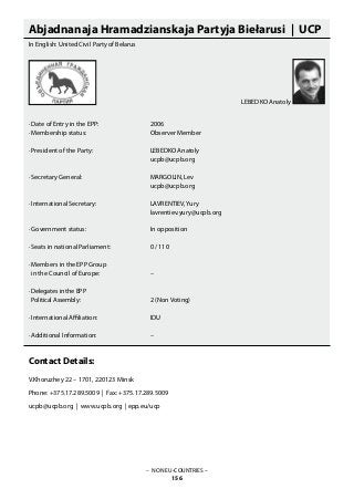 Abjadnanaja Hramadzianskaja Partyja Biełarusi | UCP
In English: United Civil Party of Belarus
· Date of Entry in the EPP: 			 2006
· Membership status: 			 Observer Member
· President of the Party: 			 LEBEDKO Anatoly
					 ucpb@ucpb.org
· Secretary General: 			 MARGOLIN, Lev
					 ucpb@ucpb.org
· International Secretary: 			 LAVRENTIEV, Yury
		 			 lavrentiev.yury@ucpb.org			
· Government status: 			 In opposition
· Seats in national Parliament: 		 0 / 110
· Members in the EPP Group
in the Council of Europe: 		 –
· Delegates in the EPP
Political Assembly:			 2 (Non Voting)
· International Affiliation: 			 IDU
· Additional Information: 			 –
Contact Details:
V.Khoruzhey 22 – 1701, 220123 Minsk
Phone: +375.17.289.5009 | Fax: +375.17.289.5009
ucpb@ucpb.org | www.ucpb.org | epp.eu/ucp
– NON EU-COUNTRIES –
156
LEBEDKO Anatoly
 
