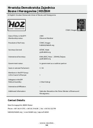 – NON EU-COUNTRIES –
160
Hrvatska Demokratska Zajednica
Bosne i Hercegovine | HDZBiH
In English: Croatian Democratic Union of Bosnia and Herzegovina
· Date of Entry in the EPP: 			 2004
· Membership status: 			 Observer Member
· President of the Party: 			 ČOVIĆ, Dragan
					 hdzbih@hdzbih.org
· Secretary General:			 DŽOIĆ, Vlado
					 gt@hdzbih.org
· International Secretary: 			 KRALJEVIĆ, Petar | ZOVKO, Željana
					 gt@hdzbih.org
· Government status: 			 In government as a coalition partner
· Seats in national Parliament: 		 3 / 42
· Members in the EPP Group
in the Council of Europe: 		 1
· Delegates in the EPP
Political Assembly: 			 2 (Non Voting)
· International Affiliation: 			 –
· Additional Information:			 Vjekoslav Bevanda is the Prime Minister of Bosnia and
					 Herzegovina.
Contact Details:
Knez Domagoja bb, 88000 Mostar
Phone: +387.36.310.701; +387.36.314.686 | Fax: +387.36.322.799
hdzbih@hdzbih.org | www.hdzbih.org | epp.eu/hdzbih
ČOVIĆ, Dragan
 