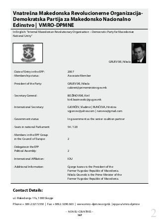 – NON EU-COUNTRIES –
167
Vnatrešna Makedonska Revolucionerne Organizacija-
Demokratska Partija za Makedonsko Nacionalno
Edinstvo | VMRO-DPMNE
In English: ”Internal Macedonian Revolutionary Organisation – Democratic Party for Macedonian
National Unity“
· Date of Entry in the EPP: 			 2007
· Membership status: 			 Associate Member
· President of the Party: 			 GRUEVSKI, Nikola
					 cabinet@primeminister.gov.mk
· Secretary General: 			 BOŽINOVSKI, Kiril
					 kiril.bozinovski@gs.gov.mk
· International Secretary: 			 GJORČEV, Vladimir | RUNČEVA, Hristina				
					 vgjorcev@yahoo.com | runceva@gmail.com
· Government status: 			 In government as the senior coalition partner
· Seats in national Parliament: 		 54 / 120
· Members in the EPP Group
in the Council of Europe: 		 2
· Delegates in the EPP
Political Assembly: 			 2
· International Affiliation: 			 IDU
· Additional Information: 			 Gjorge Ivanov is the President of the
					 Former Yugoslav Republic of Macedonia.		
					 Nikola Gruevski is the Prime Minister of the
					 Former Yugoslav Republic of Macedonia.
Contact Details:
ul. Makedonija 17a, 1000 Skopje
Phone: + 389.2.3215.550 | Fax: +389.2.3290.663 | www.vmro-dpmne.org.mk | epp.eu/vmro-dpmne
2
GRUEVSKI, Nikola
 