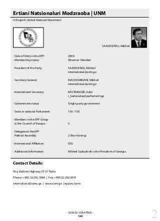 SAAKASHVILI, Mikheil
– NON EU-COUNTRIES –
169 2
Ertiani Natsionaluri Modzraoba | UNM
In English: United National Movement
· Date of Entry in the EPP: 			 2008
· Membership status: 			 Observer Member
· President of the Party: 			 SAAKASHVILI, Mikheil
					 international@unm.ge
· Secretary General: 			 MACHAVARIANI, Mikheil
					 international@unm.ge
· International Secretary: 			 KAVTARADZE, Irakli
					 i_kavtaradze@parliament.ge
· Government status: 			 Single party government
· Seats in national Parliament: 		 118 / 150
· Members in the EPP Group
in the Council of Europe: 		 5
· Delegates in the EPP
Political Assembly:			 2 (Non Voting)
· International Affiliation: 			 IDU
· Additional Information: 			 Mikheil Saakashvili is the President of Georgia.
Contact Details:
45a, Kakheti Highway, 0151 Tbilisi
Phone: +995.32.292.3084 | Fax: +995.32.292.3091
international@unm.ge | www.unm.ge | epp.eu/unm
 