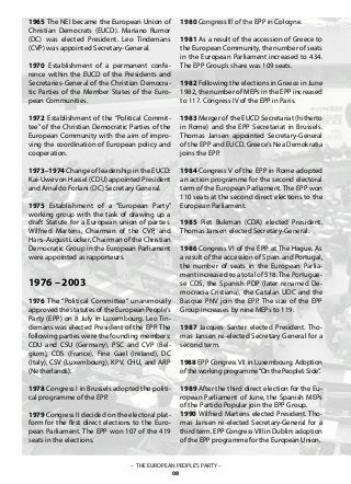 – THE EUROPEAN PEOPLE’S PARTY –
08
1965 The NEI became the European Union of
Christian Democrats (EUCD). Mariano Rumor
(DC) was elected President. Leo Tindemans
(CVP) was appointed Secretary-General.
1970 Establishment of a permanent confe-
rence within the EUCD of the Presidents and
Secretaries-General of the Christian Democra-
tic Parties of the Member States of the Euro-
pean Communities.
1972 Establishment of the “Political Commit-
tee” of the Christian Democratic Parties of the
European Community with the aim of impro-
ving the coordination of European policy and
cooperation.
1973–1974 Change of leadership in the EUCD:
Kai-Uwe von Hassel (CDU) appointed President
and Arnaldo Forlani (DC) Secretary General.
1975 Establishment of a “European Party”
working group with the task of drawing up a
draft Statute for a European union of parties.
Wilfried Martens, Chairman of the CVP, and
Hans-August Lücker, Chairman of the Christian
Democratic Group in the European Parliament
were appointed as rapporteurs.
1976 – 2003
1976 The “Political Committee” unanimously
approved the statutes of the European People’s
Party (EPP) on 8 July in Luxembourg. Leo Tin-
demans was elected President of the EPP. The
following parties were the founding members:
CDU and CSU (Germany), PSC and CVP (Bel-
gium), CDS (France), Fine Gael (Ireland), DC
(Italy), CSV (Luxembourg), KPV, CHU, and ARP
(Netherlands).
1978 Congress I in Brussels adopted the politi-
cal programme of the EPP.
1979 Congress II decided on the electoral plat-
form for the first direct elections to the Euro-
pean Parliament. The EPP won 107 of the 419
seats in the elections.
1980 Congress III of the EPP in Cologne.
1981 As a result of the accession of Greece to
the European Community, the number of seats
in the European Parliament increased to 434.
The EPP Group’s share was 109 seats.
1982 Following the elections in Greece in June
1982, the number of MEPs in the EPP increased
to 117. Congress IV of the EPP in Paris.
1983 Merger of the EUCD Secretariat (hitherto
in Rome) and the EPP Secretariat in Brussels.
Thomas Jansen appointed Secretary-General
of the EPP and EUCD. Greece’s Nea Demokratia
joins the EPP.
1984 Congress V of the EPP in Rome adopted
an action programme for the second electoral
term of the European Parliament. The EPP won
110 seats at the second direct elections to the
European Parliament.
1985 Piet Bukman (CDA) elected President.
Thomas Jansen elected Secretary-General.
1986 Congress VI of the EPP at The Hague. As
a result of the accession of Spain and Portugal,
the number of seats in the European Parlia-
ment increased to a total of 518.The Portugue-
se CDS, the Spanish PDP (later renamed De-
mocracia Cristiana), the Catalan UDC and the
Basque PNV join the EPP. The size of the EPP
Group increases by nine MEPs to 119.
1987 Jacques Santer elected President. Tho-
mas Jansen re-elected Secretary General for a
second term.
1988 EPP Congress VII in Luxembourg. Adoption
of the working programme“On the People’s Side”.
1989 After the third direct election for the Eu-
ropean Parliament of June, the Spanish MEPs
of the Partido Popular join the EPP Group.
1990 Wilfried Martens elected President. Tho-
mas Jansen re-elected Secretary-General for a
third term. EPP CongressVIII in Dublin: adoption
of the EPP programme for the European Union.
 