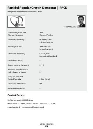 Partidul Popular Creştin Democrat | PPCD
In English: Christian Democratic People‘s Party
· Date of Entry in the EPP: 			 2005
· Membership status: 			 Observer Member
· President of the Party: 			 CIOBANU, Victor
					 ciobanu@ppcd.md
· Secretary General: 			 TURCANU, Dinu
					 turcanu@ppcd.md
· International Secretary: 			 CATISEV, Elena
					 international@ppcd.md
· Government status: 			 –
· Seats in national Parliament: 		 0 / 101
· Members in the EPP Group
in the Council of Europe: 		 0
· Delegates in the EPP
Political Assembly: 			 2 (Non Voting)
· International Affiliation: 			 CDI
· Additional Information: 			 –
Contact Details:
Str. Nicolae Iorga 5, 2009 Chisinau
Phone: +373.22.238.666, +373.22.234.480 | Fax: +373.22.234.480
magic@ppcd.md | www.ppcd.md | epp.eu/ppcd
– NON EU-COUNTRIES –
172
CIOBANU, Victor
 