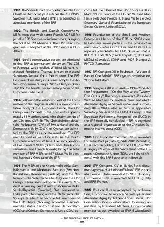 1– THE EUROPEAN PEOPLE’S PARTY –
09
1991The Spanish Partido Popular joins the EPP.
Christian Democrat parties from Austria (ÖVP),
Sweden (KDS) and Malta (PN) are admitted as
associate members of the EPP.
1992 The British and Danish Conservative
MEPs (together with some French UDF MEPs)
join the EPP Group as allied members, bringing
the total to 162 Members. The EPP Basic Pro-
gramme is adopted at the EPP Congress IX in
Athens.
1993 Nordic conservative parties are admitted
to the EPP as permanent observers. The CDS
of Portugal was expelled. Wilfried Martens re-
elected President. Thomas Jansen re-elected
Secretary-General for a fourth term. The EPP
Congress X meeting in Brussels adopts the Ac-
tion Programme“Europe 2000 – Unity in diver-
sity” for the fourth parliamentary term of the
European Parliament.
1994 Following the establishment of the Com-
mittee of the Regions (CoR) as a new consul-
tative body of the European Union, the EPP
Group was formed in the CoR with approxi-
mately 85 Members under the chairmanship of
Jos Chabert, (CVP-B). The Christlichdemokrati-
sche Volkspartei (CVP) of Switzerland and the
Democratic Rally (DISY) of Cyprus are admit-
ted to the EPP as associate members. The EPP
member-parties win 125 seats in the fourth
European elections of June. The incorporation
of like-minded MEPs (British and Danish con-
servatives and French liberals) bring the total
number of EPP MEPs to 157. Klaus Welle elec-
ted Secretary-General of the EPP.
1995 The MEPs of the Kristdemokratiska Sam-
hällspartiet and Moderata Samling (Sweden),
Kansallinen Kokoomus (Finland) and the Ös-
terreichische Volkspartei (Austria) join the EPP
Group. Kansallinen Kokoomus (Finland), Mo-
derata Samlingspartiet and Kristdemokratiska
Samhällspartiet (Sweden), Det Konservative
Folkeparti (Denmark) and the Österreichische
Volkspartei (Austria) become full members of
the EPP. Høyre (Norway) accorded associate
member status. Centro Cristiano Democratico
(CCD) and Cristiani Democratici Uniti (CDU) be-
come full members of the EPP. Congress XI in
Madrid “EPP- Force of the Union”. Wilfried Mar-
tens re-elected President, Klaus Welle elected
Secretary-General. Foundation of the European
Senior Citizens Union (ESCU).
1996 Foundation of the Small and Medium
Enterprises Union of the EPP or SME-Union.
In February seven parties in the prospective
member-countries in Central and Eastern Eu-
rope are candidates for EPP observer status:
KDU/ČSL and ODS (Czech Republic), KDH and
MKDM (Slovakia), KDNP and MDF (Hungary),
PNŢCD (Romania).
1997 EPP Congress XII in Toulouse –“We are all
Part of One World”. EPP‘s youth organisation,
YEPP, established.
1999 Congress XIII in Brussels – 1999–2004 Ac-
tion Programme – “On the Way to the Twenty-
First Century”. The congress re-elects President
Wilfried Martens for another term and elects
Alejandro Agag as Secretary-General, succee-
ding Klaus Welle who, in turn, is appointed
Secretary-General of the EPP-ED Group in the
European Parliament. Merger of the EUCD in
the EPP formally concluded – EPP recognised
as a regional organisation of the Christian De-
mocrat International (CDI).
2000 EPP associate member status awarded
to Tautas Partija (Latvia), SMK-MKP (Slovakia),
US (Czech Republic), FKGP and FIDESZ – MPP
(Hungary). Merger of the Secretariat of the Eu-
ropean Democrat Union (EDU, until then in Vi-
enna) with the EPP Secretariat in Brussels.
2001 EPP Congress XIV in Berlin. Basic docu-
ment approved:“A Union ofValues”. EPP associ-
ate member status awarded to MDF, Hungary.
Full member status awarded to UDEUR, Italy
and RPR, France.
2002 Political Bureau accepted, by acclama-
tion, a proposal to replace Secretary-General
Alejandro Agag by Antonio López Istúriz. EPP
Convention Group established, following an
initiative by President Martens. EPP associate
member status awarded to EVP (Switzerland)
 